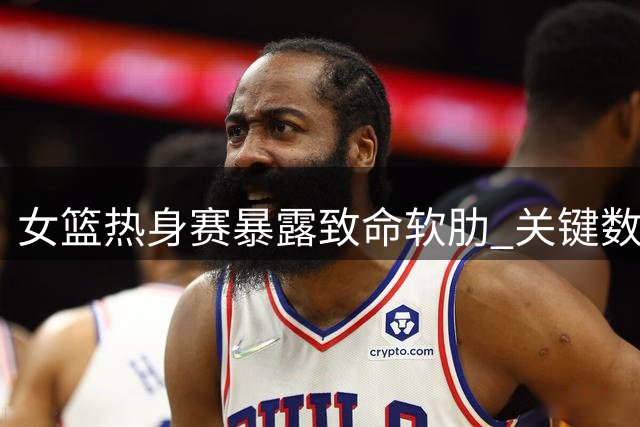 女篮热身赛暴露致命软肋 关键数据揭示备战隐忧